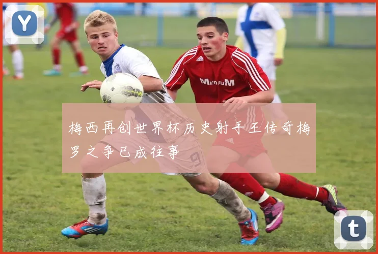 梅西再创世界杯历史射手王传奇梅罗之争已成往事
